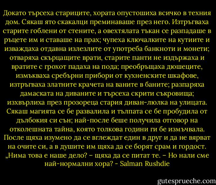 Докато търсеха стариците, хората опустошиха всичко в техния дом. Сякаш ято скакалци преминаваше през него. Изтръгваха старите гоблени от стените, а овехтялата тъкан се разпадаше в ръцете им и ставаше на прах; чупеха ключалките на кутиите и изваждаха отдавна излезлите от употреба банкноти и монети; отваряха скърцащите врати, старите панти не издържаха и вратите с грохот падаха на пода; преобръщаха дюшеците, измъкваха сребърни прибори от кухненските шкафове, изтръгваха златните крачета на ваните в баните; разпаряха дамаската на диваните и търсеха скрити съкровища; изхвърлиха през прозореца стария диван-люлка на улицата. Сякаш магията се бе развалила и тълпата се бе пробудила от дълбокия си сън; най-после беше получила отговор на отколешната тайна, която толкова години ги бе измъчвала. После щяха изумено да се вглеждат един в друг и да не вярват на очите си, а в душите им щяха да се борят срам и гордост. „Нима това е наше дело? – щяха да се питат те. – Но нали сме най-нормални хора? - Salman Rushdie