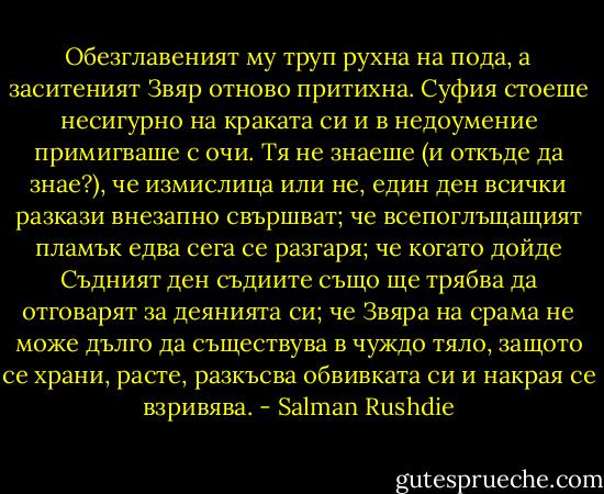 Обезглавеният му труп рухна на пода, а заситеният Звяр отново притихна. Суфия стоеше несигурно на краката си и в недоумение примигваше с очи. Тя не знаеше (и откъде да знае?), че измислица или не, един ден всички разкази внезапно свършват; че всепоглъщащият пламък едва сега се разгаря; че когато дойде Съдният ден съдиите също ще трябва да отговарят за деянията си; че Звяра на срама не може дълго да съществува в чуждо тяло, защото се храни, расте, разкъсва обвивката си и накрая се взривява. - Salman Rushdie