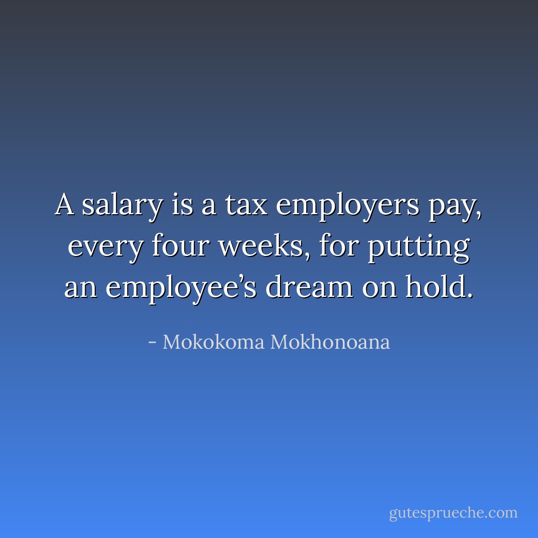 A salary is a tax employers pay, every four weeks, for putting an employee’s dream on hold. - Mokokoma Mokhonoana