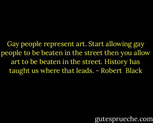 Gay people represent art. Start allowing gay people to be beaten in the street then you allow art to be beaten in the street. History has taught us where that leads. - Robert  Black