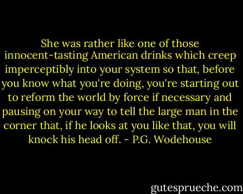 She was rather like one of those innocent-tasting American drinks which creep imperceptibly into your system so that, before you know what you're doing, you're starting out to reform the world by force if necessary and pausing on your way to tell the large man in the corner that, if he looks at you like that, you will knock his head off. - P.G. Wodehouse