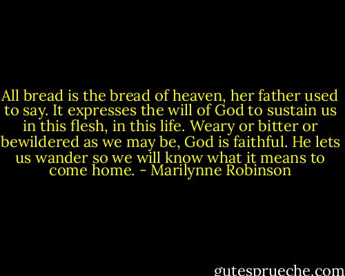 All bread is the bread of heaven, her father used to say. It expresses the will of God to sustain us in this flesh, in this life. Weary or bitter or bewildered as we may be, God is faithful. He lets us wander so we will know what it means to come home. - Marilynne Robinson