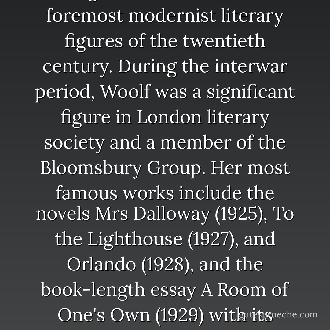 Virginia Woolf (January 25, 1882 – March 28, 1941) was an English novelist and essayist regarded as one of the foremost modernist literary figures of the twentieth century. During the interwar period, Woolf was a significant figure in London literary society and a member of the Bloomsbury Group. Her most famous works include the novels Mrs Dalloway (1925), To the Lighthouse (1927), and Orlando (1928), and the book-length essay A Room of One's Own (1929) with its famous dictum, "a woman must have money and a room of her own if she is to write fiction". - Virginia Woolf