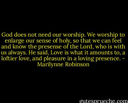 God does not need our worship. We worship to enlarge our sense of holy, so that we can feel and know the presense of the Lord, who is with us always. He said, Love is what it amounts to, a loftier love, and pleasure in a loving presence. - Marilynne Robinson