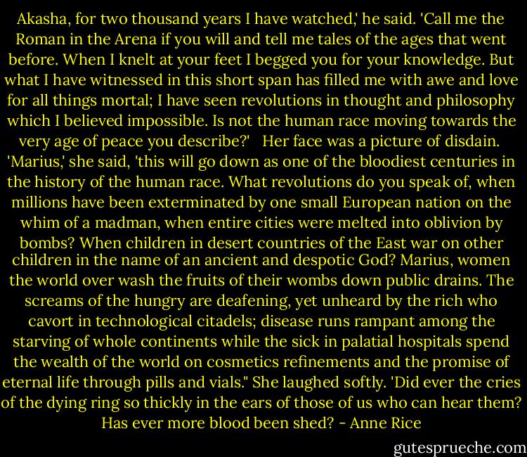 Akasha, for two thousand years I have watched,' he said. 'Call me the Roman in the Arena if you will and tell me tales of the ages that went before. When I knelt at your feet I begged you for your knowledge. But what I have witnessed in this short span has filled me with awe and love for all things mortal; I have seen revolutions in thought and philosophy which I believed impossible. Is not the human race moving towards the very age of peace you describe?' <br /> Her face was a picture of disdain.<br /> 'Marius,' she said, 'this will go down as one of the bloodiest centuries in the history of the human race. What revolutions do you speak of, when millions have been exterminated by one small European nation on the whim of a madman, when entire cities were melted into oblivion by bombs? When children in desert countries of the East war on other children in the name of an ancient and despotic God? Marius, women the world over wash the fruits of their wombs down public drains. The screams of the hungry are deafening, yet unheard by the rich who cavort in technological citadels; disease runs rampant among the starving of whole continents while the sick in palatial hospitals spend the wealth of the world on cosmetics refinements and the promise of eternal life through pills and vials." She laughed softly. 'Did ever the cries of the dying ring so thickly in the ears of those of us who can hear them? Has ever more blood been shed? - Anne Rice