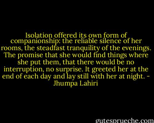 Isolation offered its own form of companionship: the reliable silence of her rooms, the steadfast tranquility of the evenings. The promise that she would find things where she put them, that there would be no interruption, no surprise. It greeted her at the end of each day and lay still with her at night. - Jhumpa Lahiri