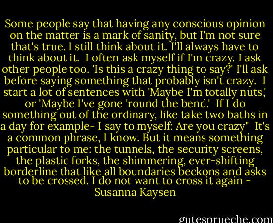Some people say that having any conscious opinion on the matter is a mark of sanity, but I'm not sure that's true. I still think about it. I'll always have to think about it.<br /> I often ask myself if I'm crazy. I ask other people too. 'Is this a crazy thing to say?' I'll ask before saying something that probably isn't crazy.<br /> I start a lot of sentences with 'Maybe I'm totally nuts,' or 'Maybe I've gone 'round the bend.'<br /> If I do something out of the ordinary, like take two baths in a day for example- I say to myself: Are you crazy"<br /> It's a common phrase, I know. But it means something particular to me: the tunnels, the security screens, the plastic forks, the shimmering, ever-shifting borderline that like all boundaries beckons and asks to be crossed. I do not want to cross it again - Susanna Kaysen