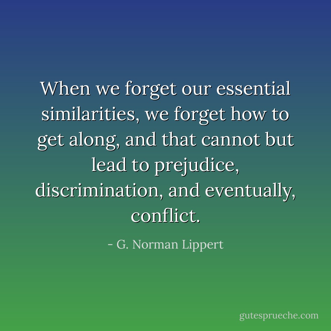 When we forget our essential similarities, we forget how to get along, and that cannot but lead to prejudice, discrimination, and eventually, conflict. - G. Norman Lippert