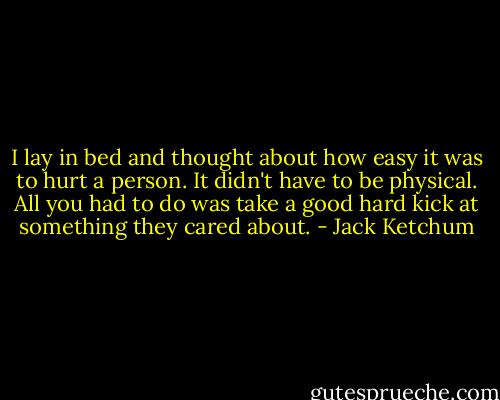 I lay in bed and thought about how easy it was to hurt a person. It didn't have to be physical. All you had to do was take a good hard kick at something they cared about. - Jack Ketchum