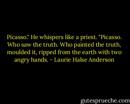 Picasso." He whispers like a priest. "Picasso. Who saw the truth. Who painted the truth, moulded it, ripped from the earth with two angry hands. - Laurie Halse Anderson