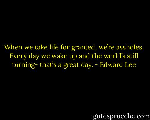 When we take life for granted, we’re assholes. Every day we wake up and the world’s still turning- that’s a great day. - Edward Lee