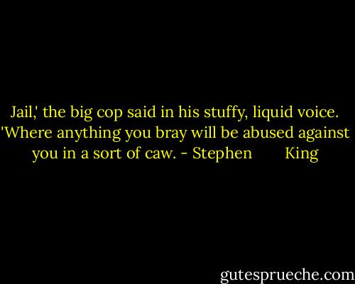 Jail,' the big cop said in his stuffy, liquid voice. 'Where anything you bray will be abused against you in a sort of caw. - Stephen        King