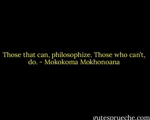 Those that can, philosophize. Those who can’t, do. - Mokokoma Mokhonoana