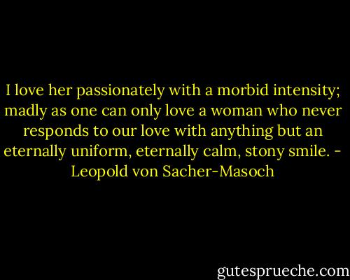 I love her passionately with a morbid intensity; madly as one can only love a woman who never responds to our love with anything but an eternally uniform, eternally calm, stony smile. - Leopold von Sacher-Masoch