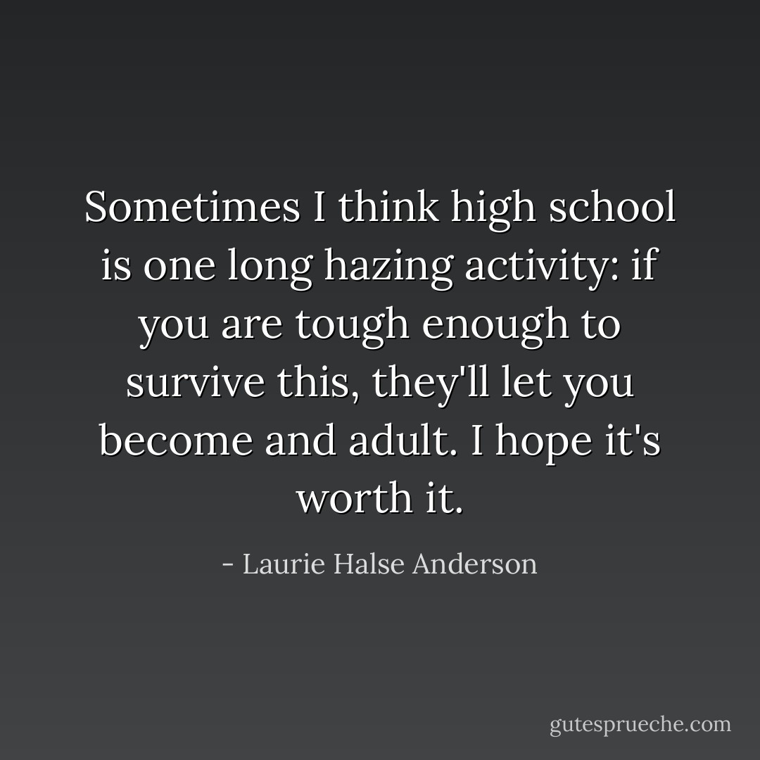 Sometimes I think high school is one long hazing activity: if you are tough enough to survive this, they'll let you become and adult. I hope it's worth it. - Laurie Halse Anderson