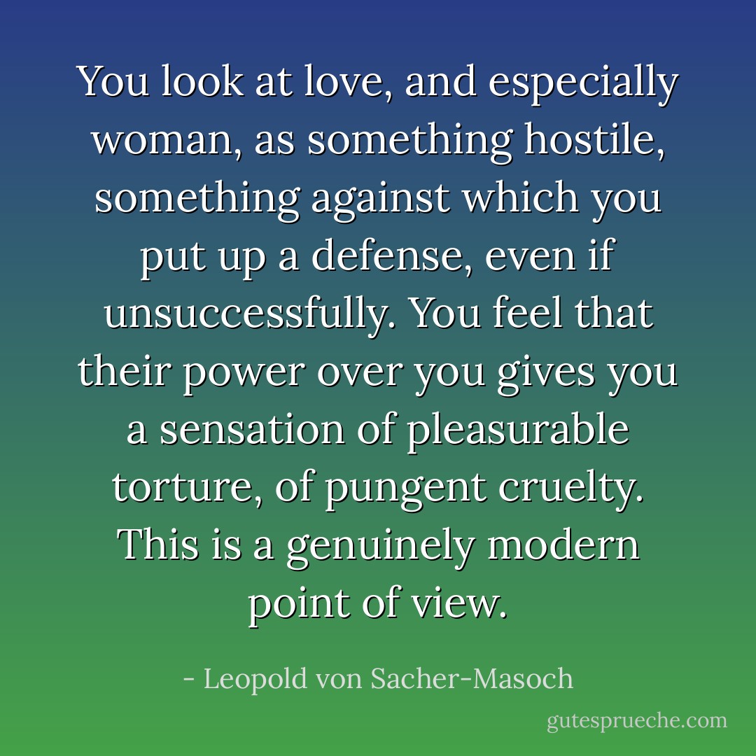 You look at love, and especially woman, as something hostile, something against which you put up a defense, even if unsuccessfully. You feel that their power over you gives you a sensation of pleasurable torture, of pungent cruelty. This is a genuinely modern point of view. - Leopold von Sacher-Masoch