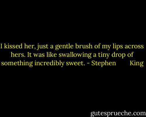 I kissed her, just a gentle brush of my lips across hers. It was like swallowing a tiny drop of something incredibly sweet. - Stephen        King