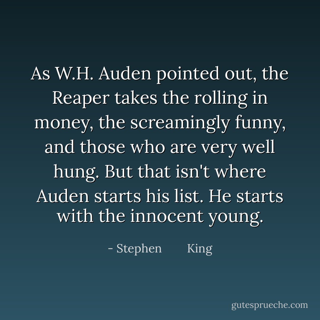 As W.H. Auden pointed out, the Reaper takes the rolling in money, the screamingly funny, and those who are very well hung. But that isn't where Auden starts his list. He starts with the innocent young. - Stephen        King