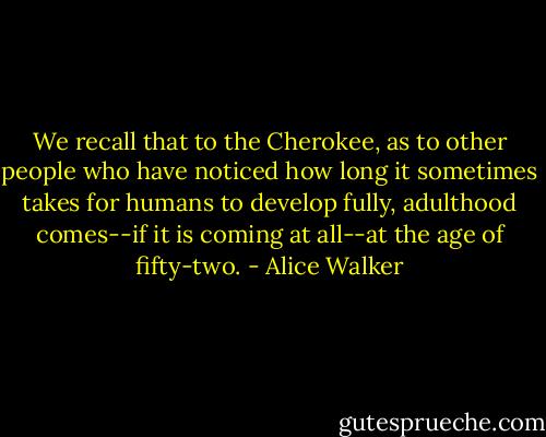 We recall that to the Cherokee, as to other people who have noticed how long it sometimes takes for humans to develop fully, adulthood comes--if it is coming at all--at the age of fifty-two. - Alice Walker