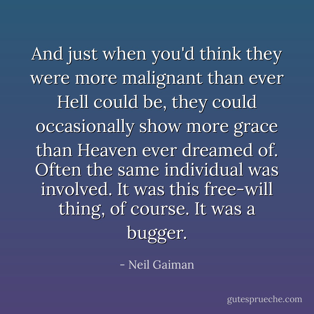 And just when you'd think they were more malignant than ever Hell could be, they could occasionally show more grace than Heaven ever dreamed of. Often the same individual was involved. It was this free-will thing, of course. It was a bugger. - Neil Gaiman