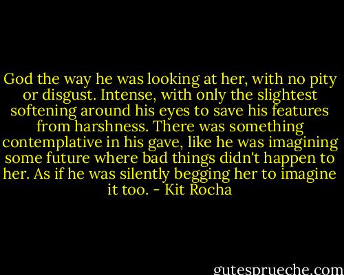 God the way he was looking at her, with no pity or disgust. Intense, with only the slightest softening around his eyes to save his features from harshness. There was something contemplative in his gave, like he was imagining some future where bad things didn't happen to her. As if he was silently begging her to imagine it too. - Kit Rocha