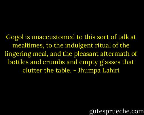 Gogol is unaccustomed to this sort of talk at mealtimes, to the indulgent ritual of the lingering meal, and the pleasant aftermath of bottles and crumbs and empty glasses that clutter the table. - Jhumpa Lahiri