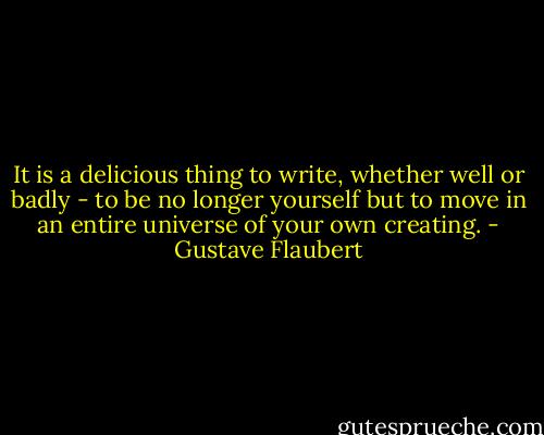 It is a delicious thing to write, whether well or badly - to be no longer yourself but to move in an entire universe of your own creating. - Gustave Flaubert