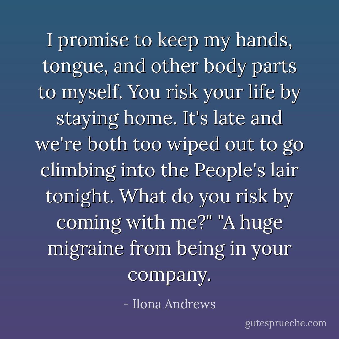 I promise to keep my hands, tongue, and other body parts to myself. You risk your life by staying home. It's late and we're both too wiped out to go climbing into the People's lair tonight. What do you risk by coming with me?"<br />"A huge migraine from being in your company. - Ilona Andrews