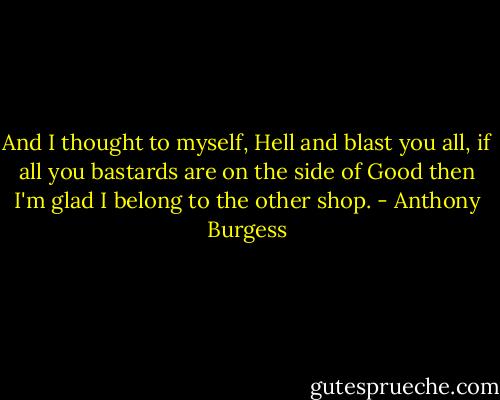 And I thought to myself, Hell and blast you all, if all you bastards are on the side of Good then I'm glad I belong to the other shop. - Anthony Burgess