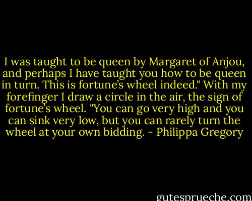I was taught to be queen by Margaret of Anjou, and perhaps I have taught you how to be queen in turn. This is fortune’s wheel indeed." With my forefinger I draw a circle in the air, the sign of fortune’s wheel. "You can go very high and you can sink very low, but you can rarely turn the wheel at your own bidding. - Philippa Gregory