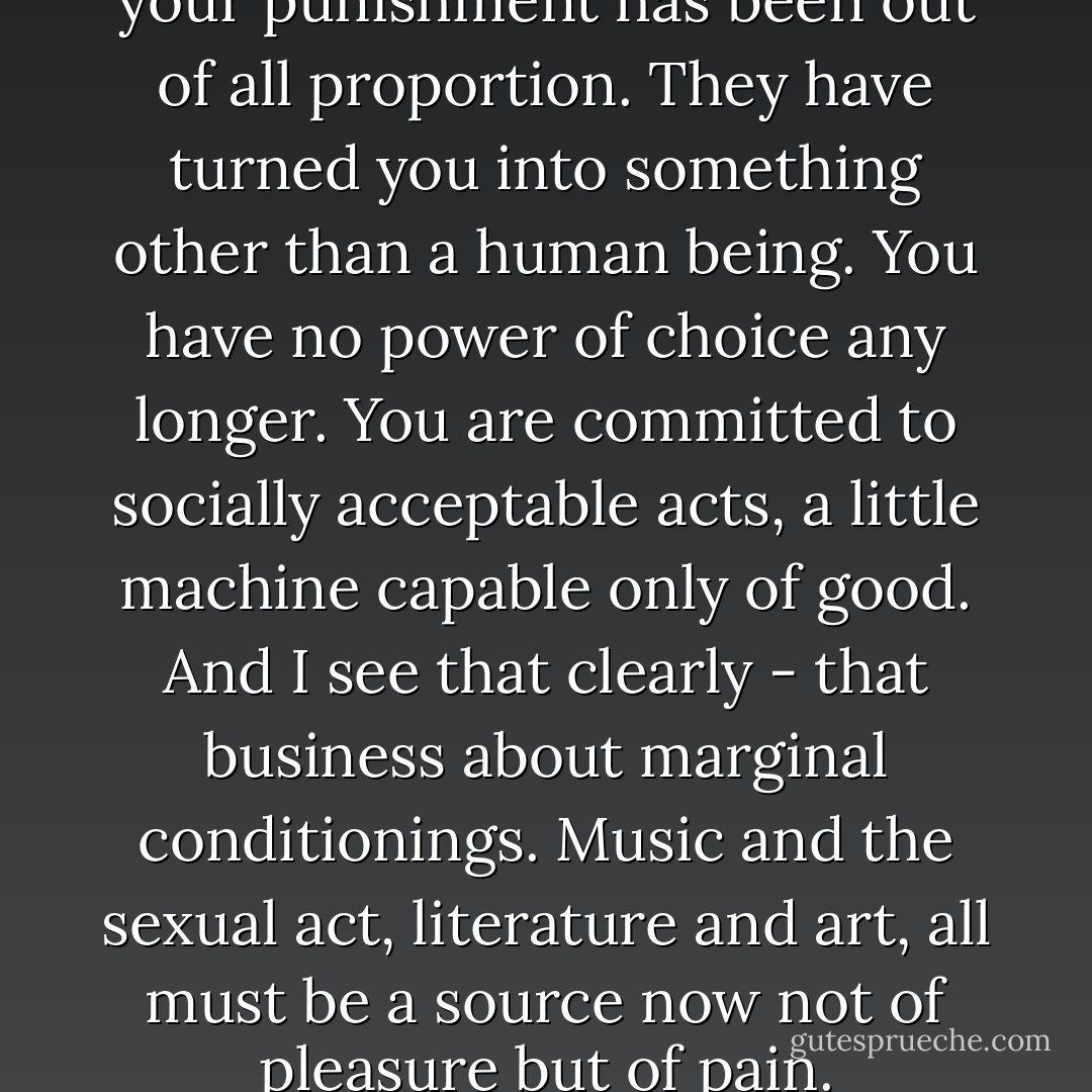 You've sinned, I suppose, but your punishment has been out of all proportion. They have turned you into something other than a human being. You have no power of choice any longer. You are committed to socially acceptable acts, a little machine capable only of good. And I see that clearly - that business about marginal conditionings. Music and the sexual act, literature and art, all must be a source now not of pleasure but of pain. - Anthony Burgess