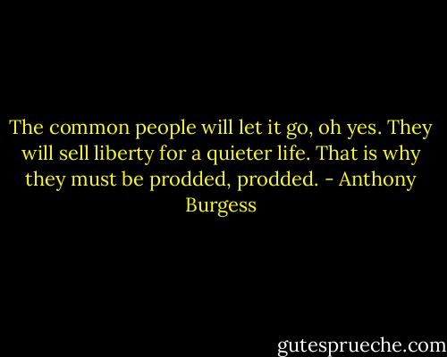 The common people will let it go, oh yes. They will sell liberty for a quieter life. That is why they must be prodded, prodded. - Anthony Burgess