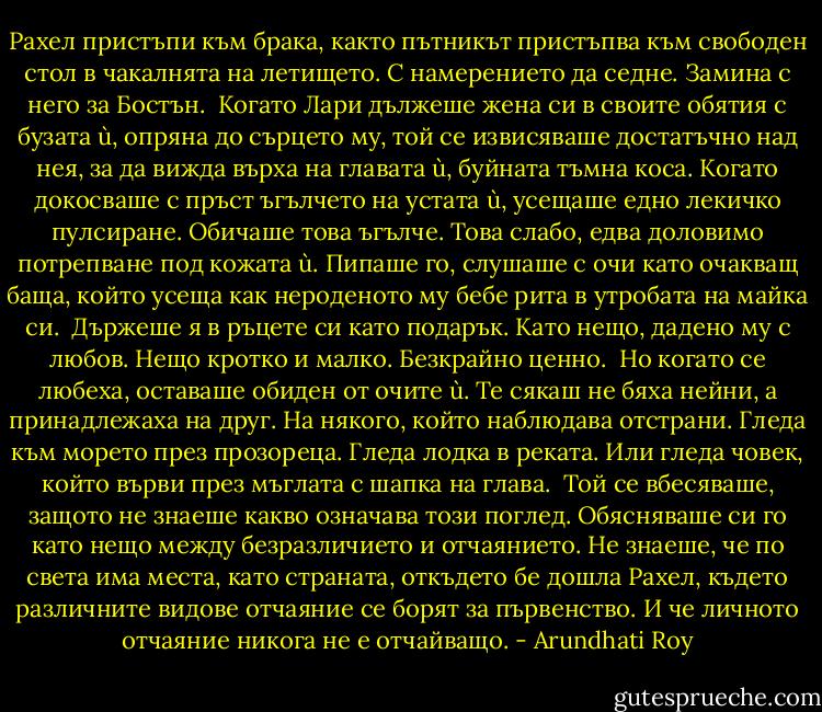 Рахел пристъпи към брака, както пътникът пристъпва към свободен стол в чакалнята на летището. С намерението да седне. Замина с него за Бостън.<br /><br />Когато Лари дължеше жена си в своите обятия с бузата ù, опряна до сърцето му, той се извисяваше достатъчно над нея, за да вижда върха на главата ù, буйната тъмна коса. Когато докосваше с пръст ъгълчето на устата ù, усещаше едно лекичко пулсиране. Обичаше това ъгълче. Това слабо, едва доловимо потрепване под кожата ù. Пипаше го, слушаше с очи като очакващ баща, който усеща как нероденото му бебе рита в утробата на майка си.<br /><br />Държеше я в ръцете си като подарък. Като нещо, дадено му с любов. Нещо кротко и малко. Безкрайно ценно.<br /><br />Но когато се любеха, оставаше обиден от очите ù. Те сякаш не бяха нейни, а принадлежаха на друг. На някого, който наблюдава отстрани. Гледа към морето през прозореца. Гледа лодка в реката. Или гледа човек, който върви през мъглата с шапка на глава.<br /><br />Той се вбесяваше, защото не знаеше какво означава този поглед. Обясняваше си го като нещо между безразличието и отчаянието. Не знаеше, че по света има места, като страната, откъдето бе дошла Рахел, където различните видове отчаяние се борят за първенство. И че личното отчаяние никога не е отчайващо. - Arundhati Roy