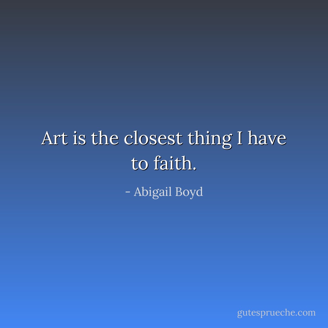 Art is the closest thing I have to faith. - Abigail Boyd
