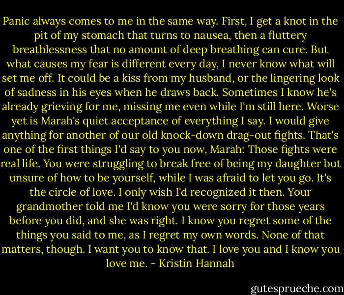 Panic always comes to me in the same way. First, I get a knot in the pit of my stomach that turns to nausea, then a fluttery breathlessness that no amount of deep breathing can cure. But what causes my fear is different every day, I never know what will set me off. It could be a kiss from my husband, or the lingering look of sadness in his eyes when he draws back. Sometimes I know he's already grieving for me, missing me even while I'm still here. Worse yet is Marah's quiet acceptance of everything I say. I would give anything for another of our old knock-down drag-out fights. That's one of the first things I'd say to you now, Marah: Those fights were real life. You were struggling to break free of being my daughter but unsure of how to be yourself, while I was afraid to let you go. It's the circle of love. I only wish I'd recognized it then. Your grandmother told me I'd know you were sorry for those years before you did, and she was right. I know you regret some of the things you said to me, as I regret my own words. None of that matters, though. I want you to know that. I love you and I know you love me. - Kristin Hannah