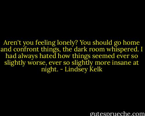 Aren't you feeling lonely? You should go home and confront things, the dark room whispered. I had always hated how things seemed ever so slightly worse, ever so slightly more insane at night. - Lindsey Kelk