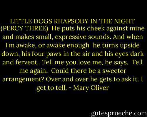 LITTLE DOGS RHAPSODY IN THE NIGHT<br />(PERCY THREE)<br /><br />He puts his cheek against mine<br />and makes small, expressive sounds.<br />And when I'm awake, or awake enough<br /><br />he turns upside down, his four paws<br />in the air<br />and his eyes dark and fervent.<br /><br />Tell me you love me, he says.<br /><br />Tell me again.<br /><br />Could there be a sweeter arrangement?<br />Over and over<br />he gets to ask it.<br />I get to tell. - Mary Oliver