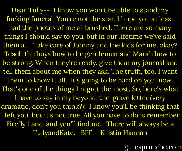 Dear Tully--<br /><br />I know you won't be able to stand my fucking funeral. You're not the star. I hope you at least had the photos of me airbrushed. There are so many things I should say to you, but in our lifetime we've said them all.<br /><br />Take care of Johnny and the kids for me, okay? Teach the boys how to be gentlemen and Marah how to be strong. When they're ready, give them my journal and tell them about me when they ask. The truth, too. I want them to know it all.<br /><br />It's going to be hard on you, now. That's one of the things I regret the most. So, here's what I have to say in my beyond-the-grave letter (very dramatic, don't you think?):<br /><br />I know you'll be thinking that I left you, but it's not true. All you have to do is remember Firefly Lane, and you'll find me.<br /><br />There will always be a TullyandKate.<br /><br /><br />BFF  - Kristin Hannah