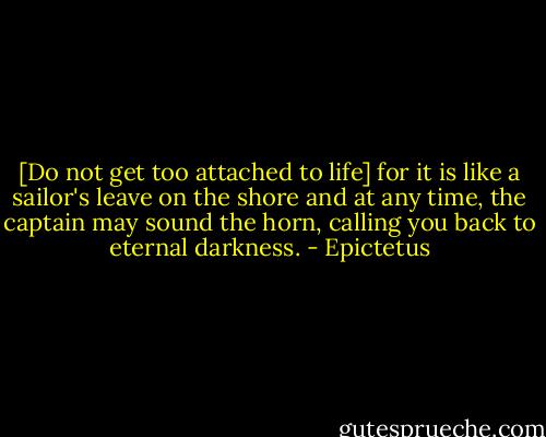 [Do not get too attached to life] for it is like a sailor's leave on the shore and at any time, the captain may sound the horn, calling you back to eternal darkness. - Epictetus