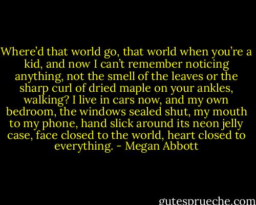 Where’d that world go, that world when you’re a kid, and now I can’t remember noticing anything, not the smell of the leaves or the sharp curl of dried maple on your ankles, walking? I live in cars now, and my own bedroom, the windows sealed shut, my mouth to my phone, hand slick around its neon jelly case, face closed to the world, heart closed to everything. - Megan Abbott