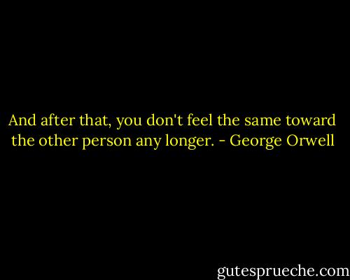And after that, you don't feel the same toward the other person any longer. - George Orwell