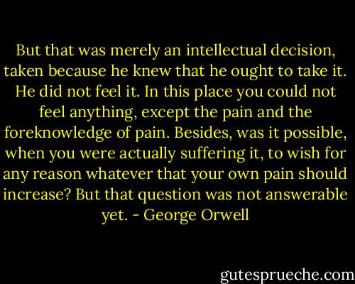But that was merely an intellectual decision, taken because he knew that he ought to take it. He did not feel it. In this place you could not feel anything, except the pain and the foreknowledge of pain. Besides, was it possible, when you were actually suffering it, to wish for any reason whatever that your own pain should increase? But that question was not answerable yet. - George Orwell