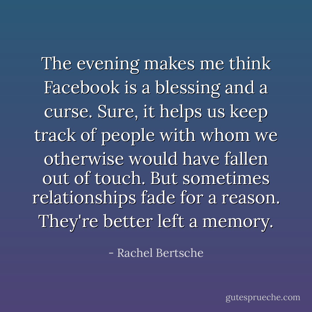 The evening makes me think Facebook is a blessing and a curse. Sure, it helps us keep track of people with whom we otherwise would have fallen out of touch. But sometimes relationships fade for a reason. They're better left a memory. - Rachel Bertsche