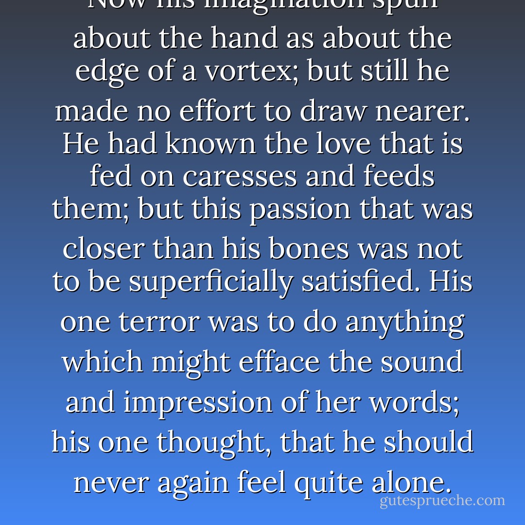 Now his imagination spun about the hand as about the edge of a vortex; but still he made no effort to draw nearer. He had known the love that is fed on caresses and feeds them; but this passion that was closer than his bones was not to be superficially satisfied. His one terror was to do anything which might efface the sound and impression of her words; his one thought, that he should never again feel quite alone. - Edith Wharton