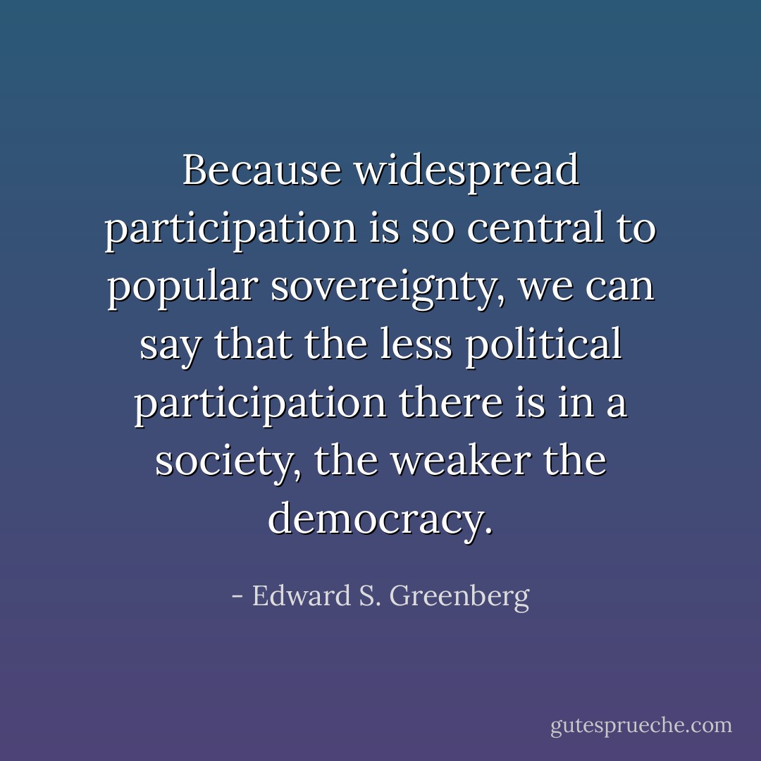Because widespread participation is so central to popular sovereignty, we can say that the less political participation there is in a society, the weaker the democracy. - Edward S. Greenberg