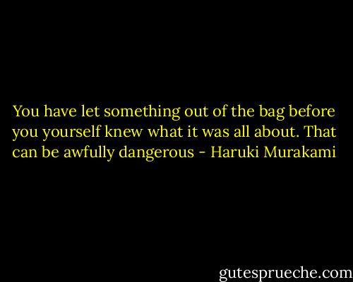 You have let something out of the bag before you yourself knew what it was all about. That can be awfully dangerous - Haruki Murakami
