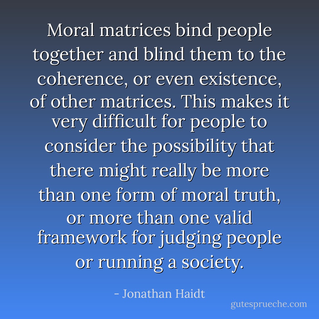Moral matrices bind people together and blind them to the coherence, or even existence, of other matrices. This makes it very difficult for people to consider the possibility that there might really be more than one form of moral truth, or more than one valid framework for judging people or running a society. - Jonathan Haidt