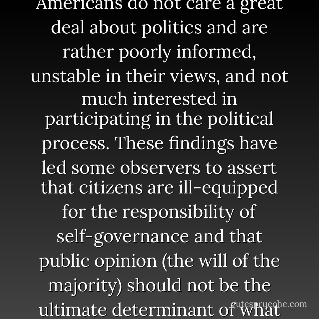 For the most part, the evidence shows that individual Americans do not care a great deal about politics and are rather poorly informed, unstable in their views, and not much interested in participating in the political process. These findings have led some observers to assert that citizens are ill-equipped for the responsibility of self-governance and that public opinion (the will of the majority) should not be the ultimate determinant of what government does. - Edward S. Greenberg