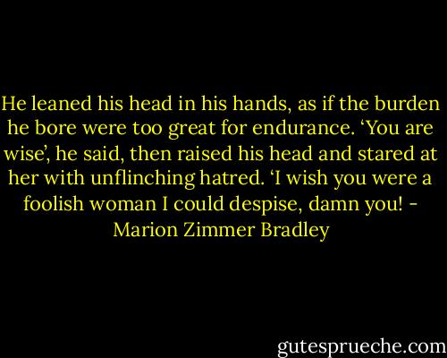 He leaned his head in his hands, as if the burden he bore were too great for endurance. ‘You are wise’, he said, then raised his head and stared at her with unflinching hatred. ‘I wish you were a foolish woman I could despise, damn you! - Marion Zimmer Bradley