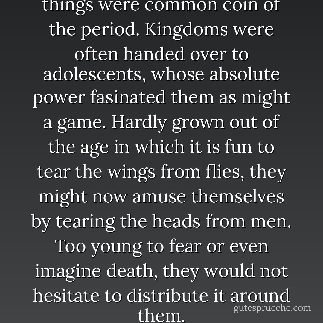 It must be admitted that such things were common coin of the period. Kingdoms were often handed over to adolescents, whose absolute power fasinated them as might a game. Hardly grown out of the age in which it is fun to tear the wings from flies, they might now amuse themselves by tearing the heads from men. Too young to fear or even imagine death, they would not hesitate to distribute it around them. - Maurice Druon